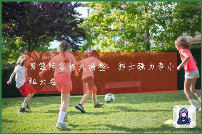 男篮阵容将大调整，郭士强力争小组头名