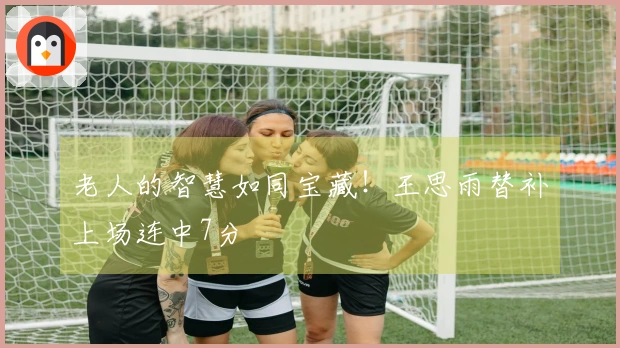 老人的智慧如同宝藏！王思雨替补上场连中7分