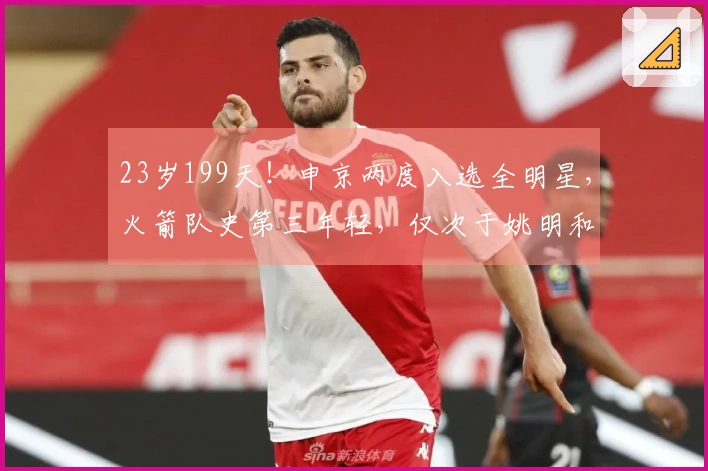 23岁199天！申京两度入选全明星，火箭队史第三年轻，仅次于姚明和大梦