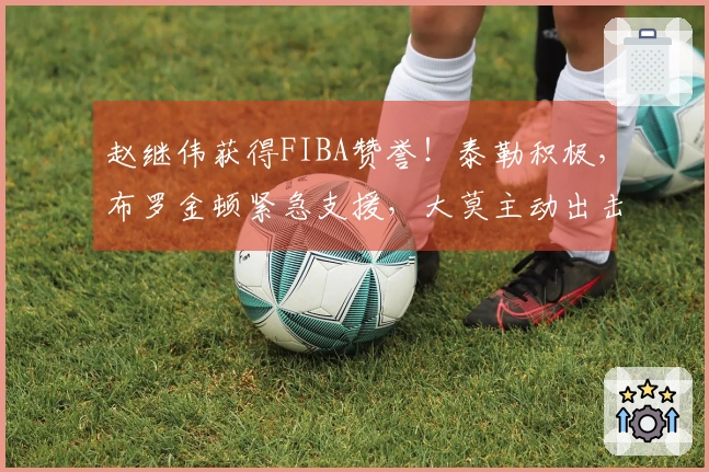 赵继伟获得FIBA赞誉！泰勒积极，布罗金顿紧急支援，大莫主动出击