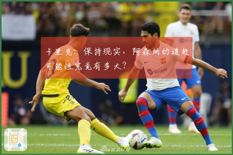 卡里克：保持现实，阿森纳的追赶可能性究竟有多大？