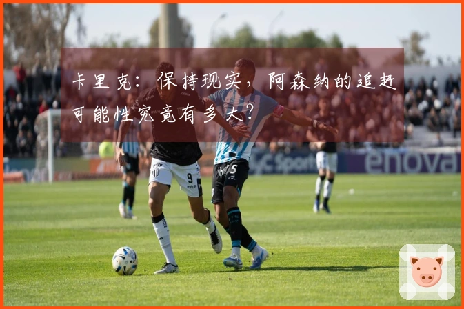 卡里克：保持现实，阿森纳的追赶可能性究竟有多大？