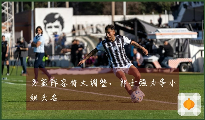 男篮阵容将大调整，郭士强力争小组头名