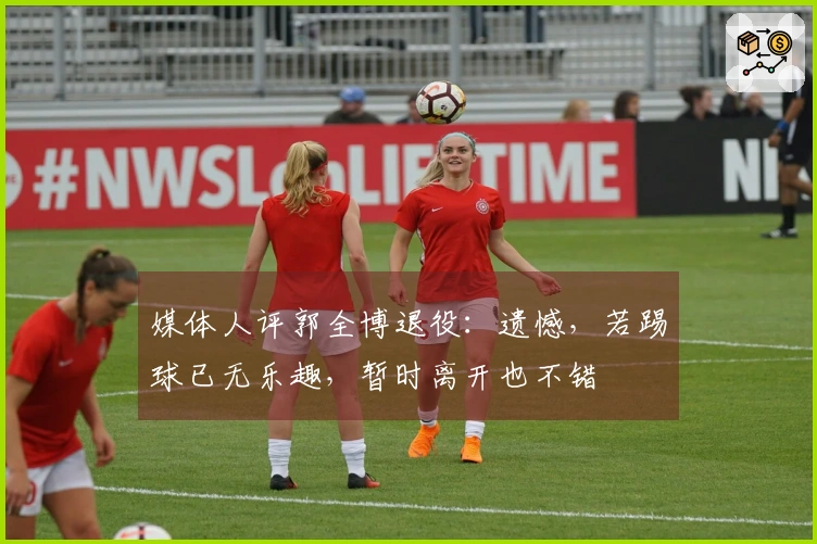 媒体人评郭全博退役：遗憾，若踢球已无乐趣，暂时离开也不错