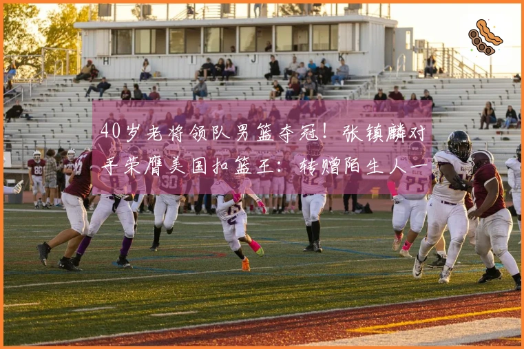 40岁老将领队男篮夺冠！张镇麟对手荣膺美国扣篮王：转赠陌生人一辆车