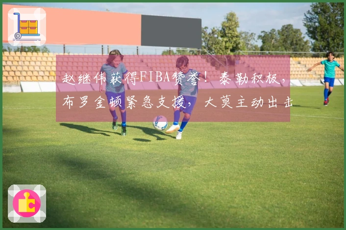 赵继伟获得FIBA赞誉！泰勒积极，布罗金顿紧急支援，大莫主动出击