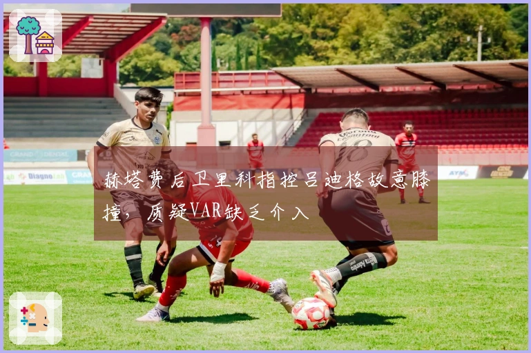 赫塔费后卫里科指控吕迪格故意膝撞，质疑VAR缺乏介入