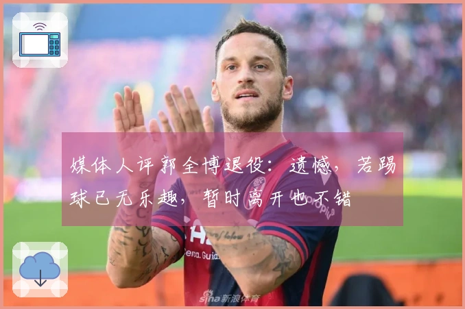 媒体人评郭全博退役：遗憾，若踢球已无乐趣，暂时离开也不错