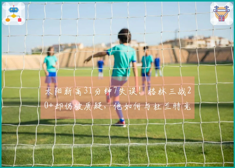 太阳新高31分钟7失误！格林三战20+却仍被质疑，他如何与杜兰特竞争？