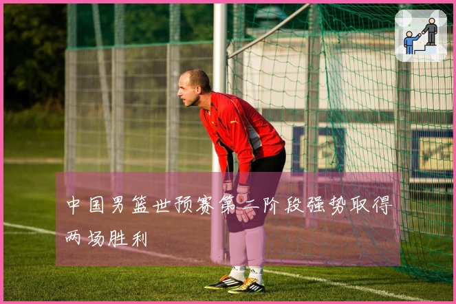 中国男篮世预赛第二阶段强势取得两场胜利