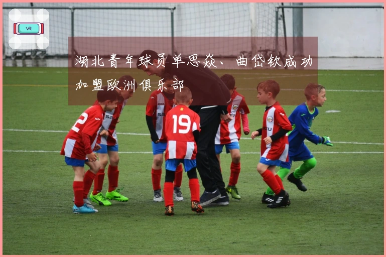 湖北青年球员单思焱、曲岱钦成功加盟欧洲俱乐部