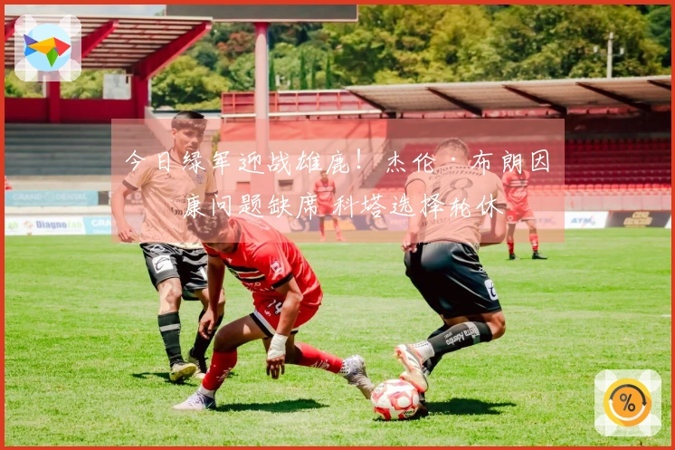今日绿军迎战雄鹿！杰伦·布朗因健康问题缺席 科塔选择轮休